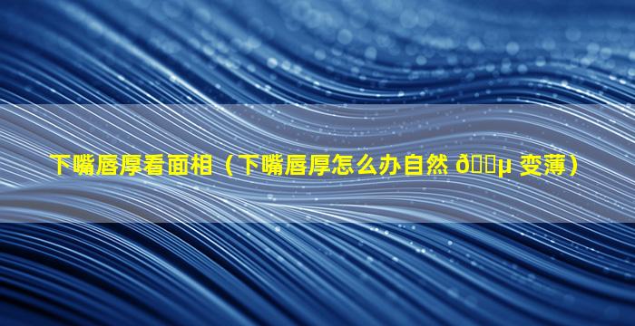 下嘴唇厚看面相（下嘴唇厚怎么办自然 🌵 变薄）